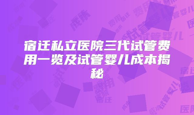 宿迁私立医院三代试管费用一览及试管婴儿成本揭秘