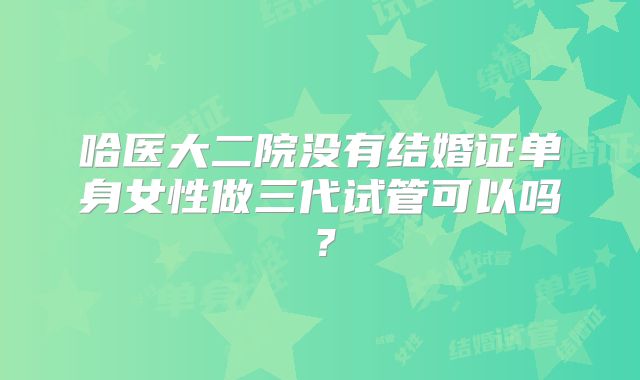 哈医大二院没有结婚证单身女性做三代试管可以吗？