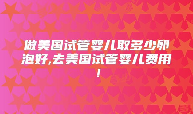 做美国试管婴儿取多少卵泡好,去美国试管婴儿费用！