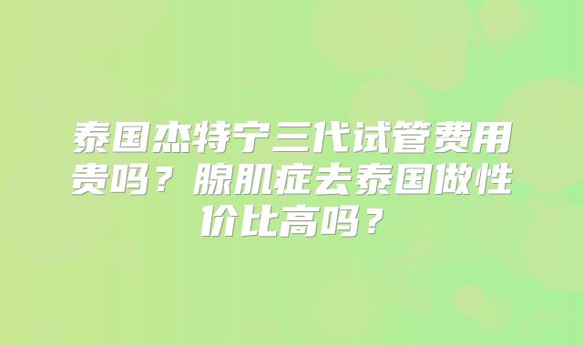 泰国杰特宁三代试管费用贵吗？腺肌症去泰国做性价比高吗？