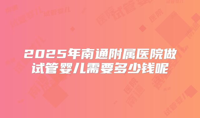 2025年南通附属医院做试管婴儿需要多少钱呢