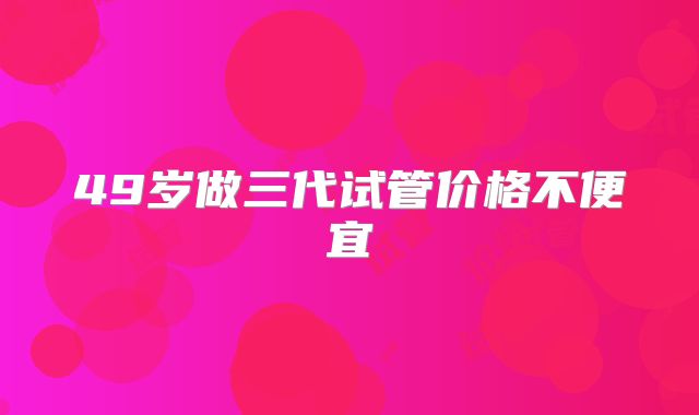 49岁做三代试管价格不便宜