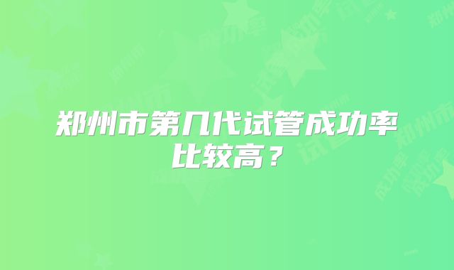 郑州市第几代试管成功率比较高?