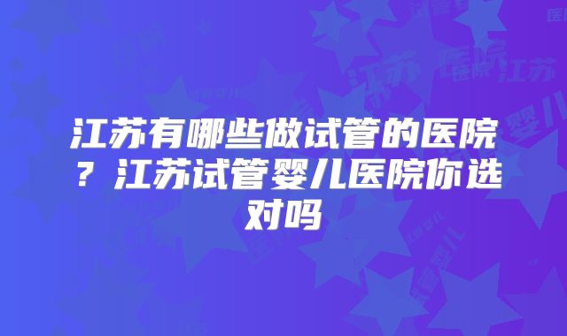 江苏有哪些做试管的医院？江苏试管婴儿医院你选对吗