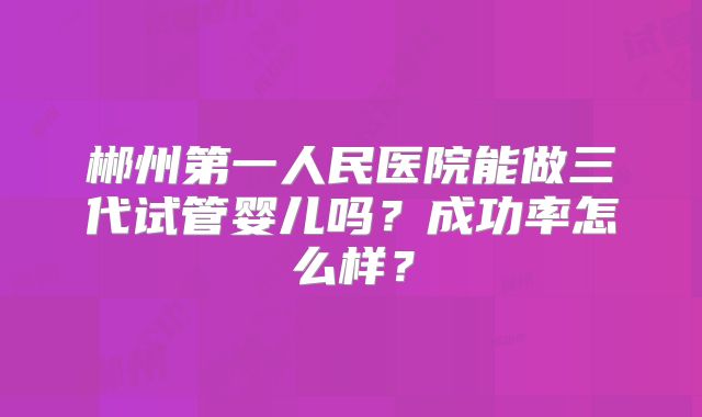 郴州第一人民医院能做三代试管婴儿吗？成功率怎么样？