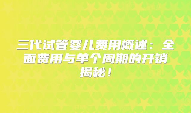 三代试管婴儿费用概述：全面费用与单个周期的开销揭秘！