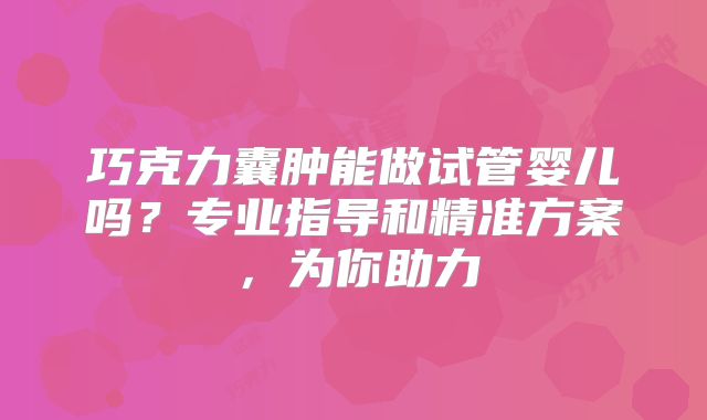 巧克力囊肿能做试管婴儿吗？专业指导和精准方案，为你助力