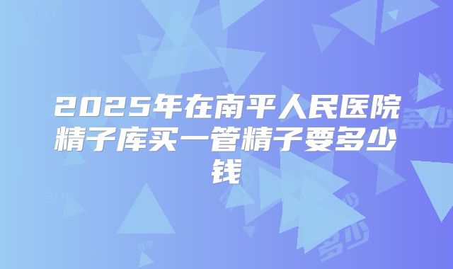 2025年在南平人民医院精子库买一管精子要多少钱