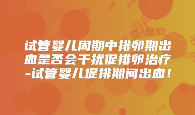 试管婴儿周期中排卵期出血是否会干扰促排卵治疗-试管婴儿促排期间出血！