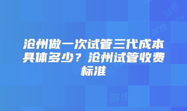 沧州做一次试管三代成本具体多少？沧州试管收费标准