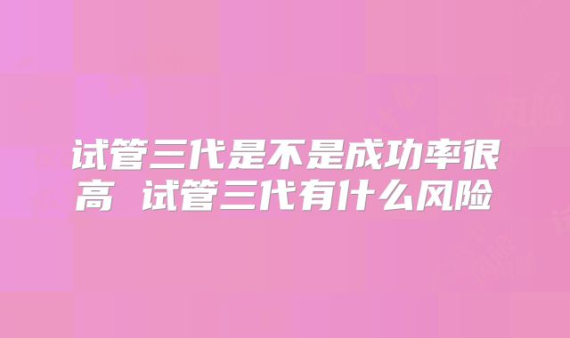 试管三代是不是成功率很高 试管三代有什么风险