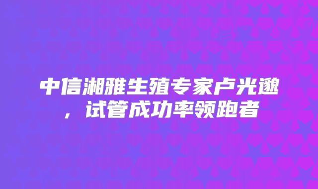 中信湘雅生殖专家卢光邈,试管成功率领跑者
