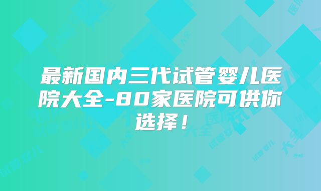 最新国内三代试管婴儿医院大全-80家医院可供你选择！