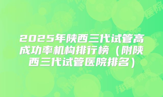 2025年陕西三代试管高成功率机构排行榜(附陕西三代试管医院排名)