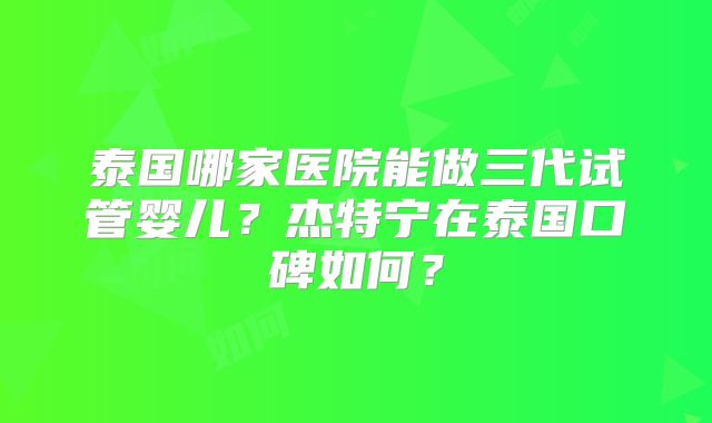 泰国哪家医院能做三代试管婴儿？杰特宁在泰国口碑如何？