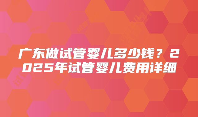 广东做试管婴儿多少钱？2025年试管婴儿费用详细