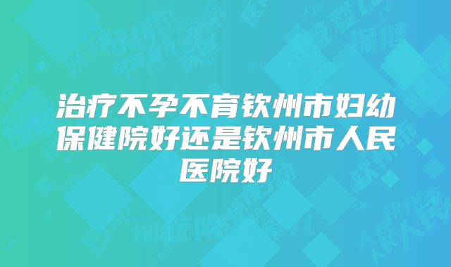 治疗不孕不育钦州市妇幼保健院好还是钦州市人民医院好