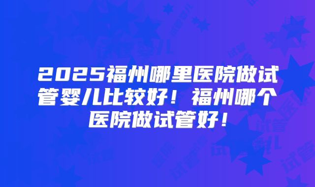 2025福州哪里医院做试管婴儿比较好！福州哪个医院做试管好！
