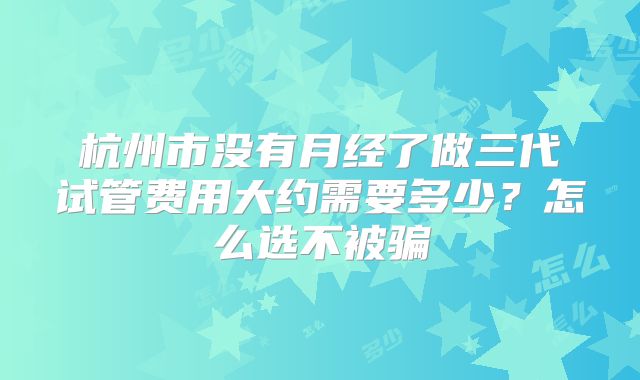 杭州市没有月经了做三代试管费用大约需要多少?怎么选不被骗