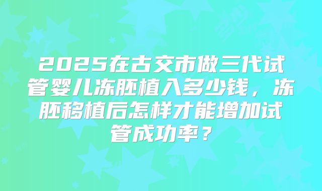 2025在古交市做三代试管婴儿冻胚植入多少钱,冻胚移植后怎样才能增加试管成功率?