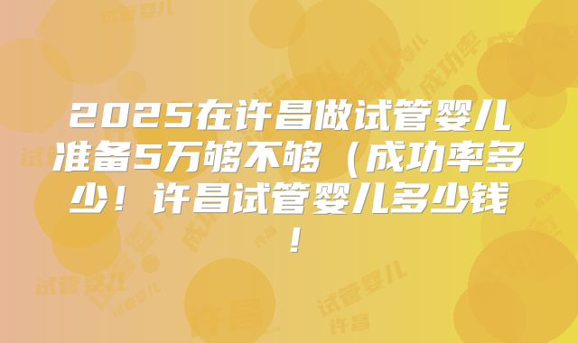 2025在许昌做试管婴儿准备5万够不够（成功率多少！许昌试管婴儿多少钱！
