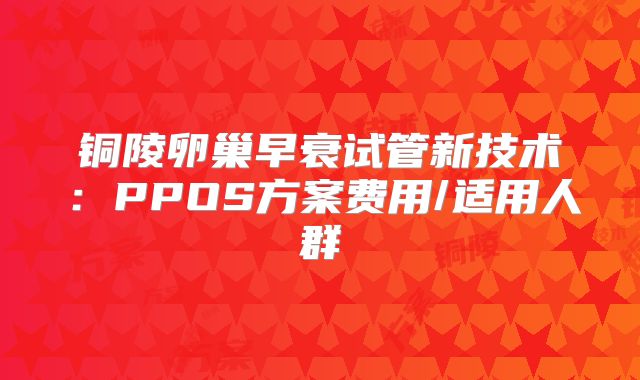 铜陵卵巢早衰试管新技术：PPOS方案费用/适用人群