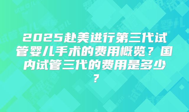 2025赴美进行第三代试管婴儿手术的费用概览？国内试管三代的费用是多少？