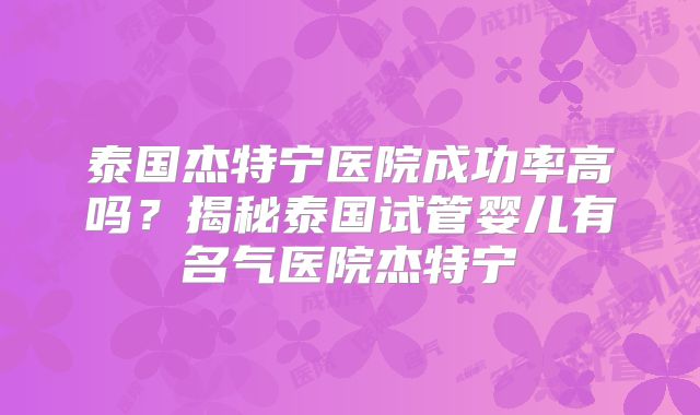 泰国杰特宁医院成功率高吗？揭秘泰国试管婴儿有名气医院杰特宁