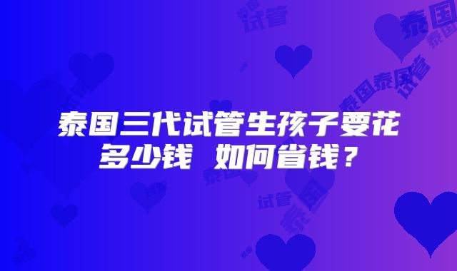 泰国三代试管生孩子要花多少钱 如何省钱?