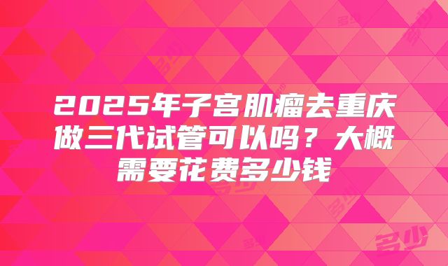 2025年子宫肌瘤去重庆做三代试管可以吗?大概需要花费多少钱