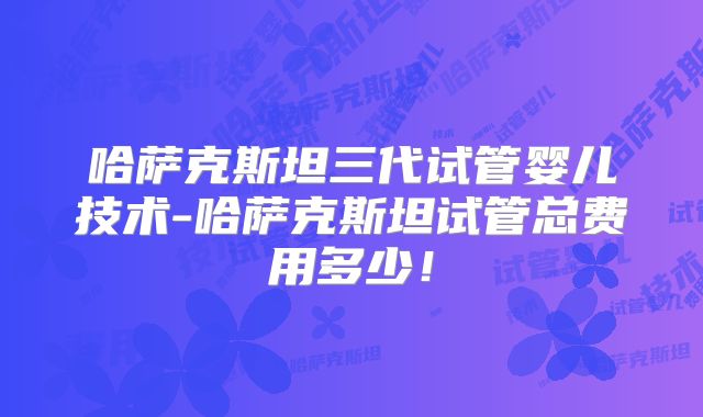哈萨克斯坦三代试管婴儿技术-哈萨克斯坦试管总费用多少！