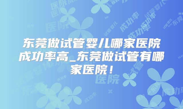 东莞做试管婴儿哪家医院成功率高_东莞做试管有哪家医院！