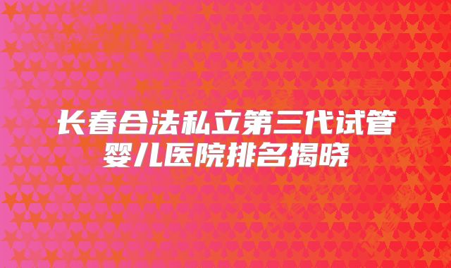 长春合法私立第三代试管婴儿医院排名揭晓
