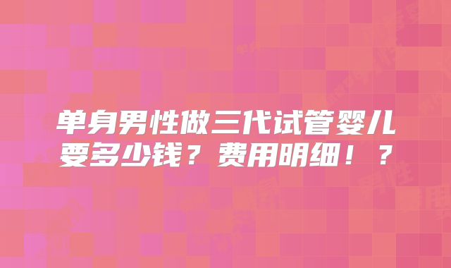 单身男性做三代试管婴儿要多少钱?费用明细!?