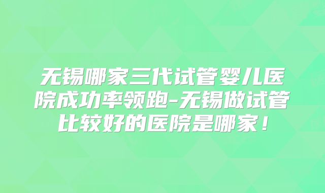 无锡哪家三代试管婴儿医院成功率领跑-无锡做试管比较好的医院是哪家！