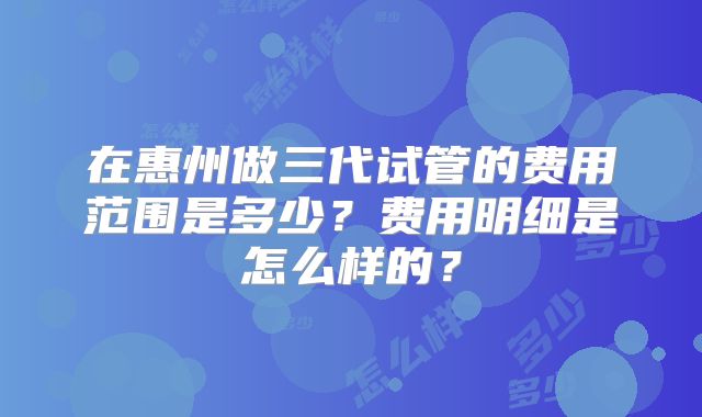 在惠州做三代试管的费用范围是多少?费用明细是怎么样的?