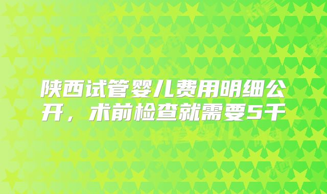 陕西试管婴儿费用明细公开，术前检查就需要5千