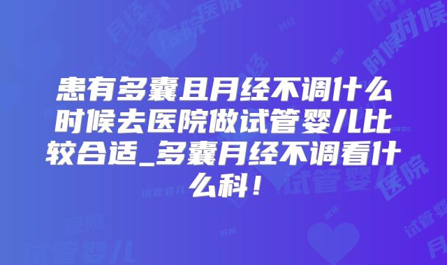 患有多囊且月经不调什么时候去医院做试管婴儿比较合适_多囊月经不调看什么科！