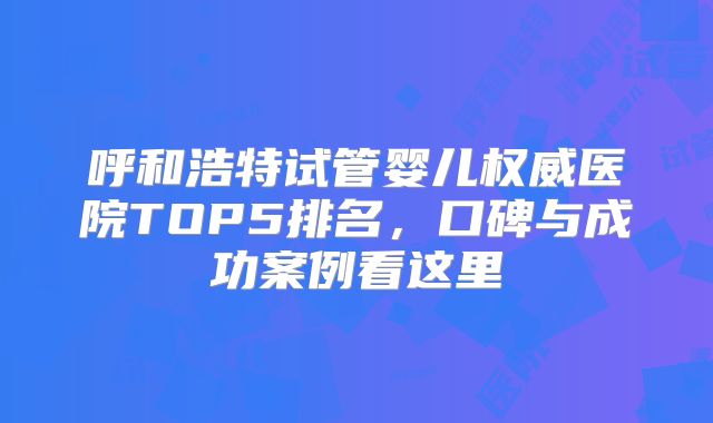 呼和浩特试管婴儿权威医院TOP5排名,口碑与成功案例看这里