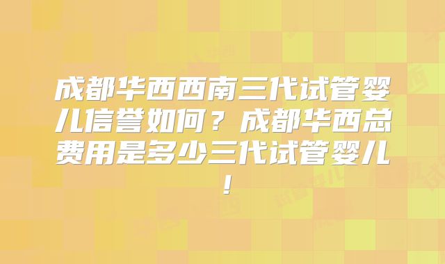 成都华西西南三代试管婴儿信誉如何?成都华西总费用是多少三代试管婴儿!