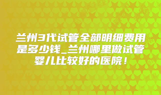 兰州3代试管全部明细费用是多少钱_兰州哪里做试管婴儿比较好的医院！