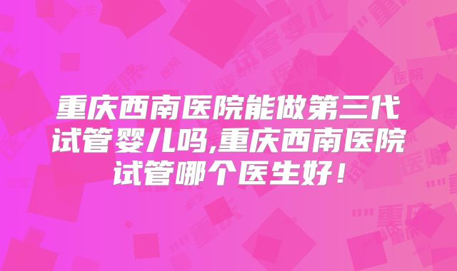 重庆西南医院能做第三代试管婴儿吗,重庆西南医院试管哪个医生好！