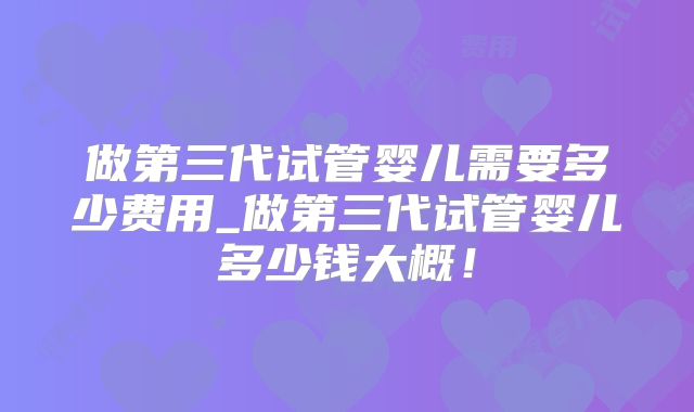 做第三代试管婴儿需要多少费用_做第三代试管婴儿多少钱大概!