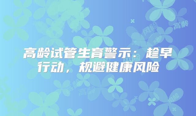 高龄试管生育警示:趁早行动,规避健康风险