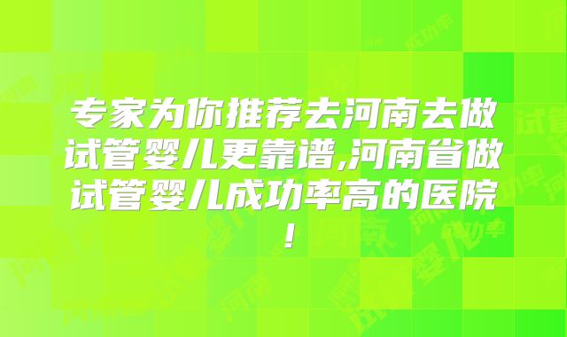 专家为你推荐去河南去做试管婴儿更靠谱,河南省做试管婴儿成功率高的医院！