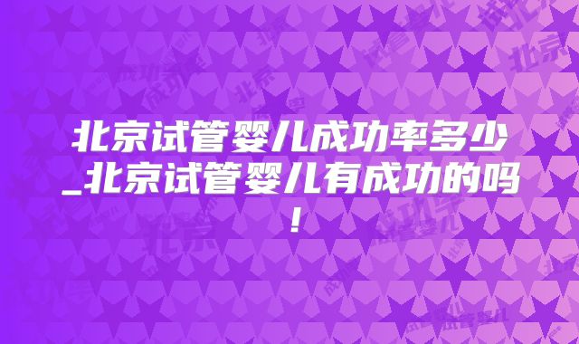 北京试管婴儿成功率多少_北京试管婴儿有成功的吗！