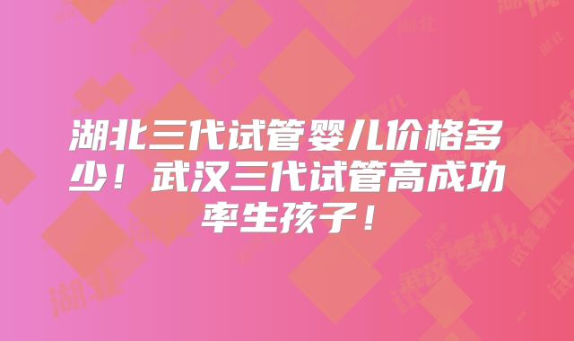 湖北三代试管婴儿价格多少!武汉三代试管高成功率生孩子!
