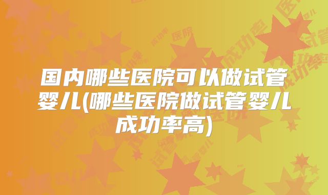 国内哪些医院可以做试管婴儿(哪些医院做试管婴儿成功率高)