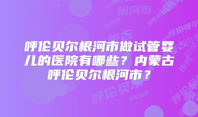 呼伦贝尔根河市做试管婴儿的医院有哪些?内蒙古呼伦贝尔根河市?