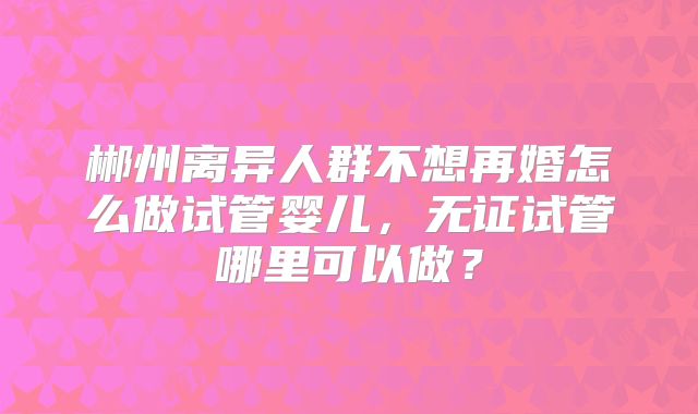 郴州离异人群不想再婚怎么做试管婴儿，无证试管哪里可以做？